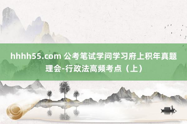 hhhh55.com 公考笔试学问学习府上积年真题理会-行政法高频考点（上）