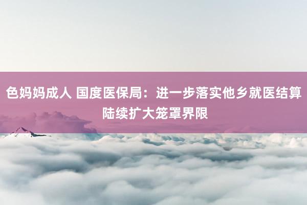 色妈妈成人 国度医保局：进一步落实他乡就医结算 陆续扩大笼罩界限