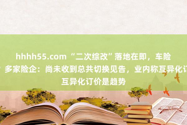 hhhh55.com “二次综改”落地在即，车险会更贵吗？多家险企：尚未收到总共切换见告，业内称互异化订价是趋势