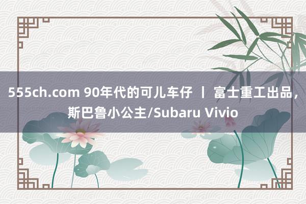 555ch.com 90年代的可儿车仔 丨 富士重工出品，斯巴鲁小公主/Subaru Vivio