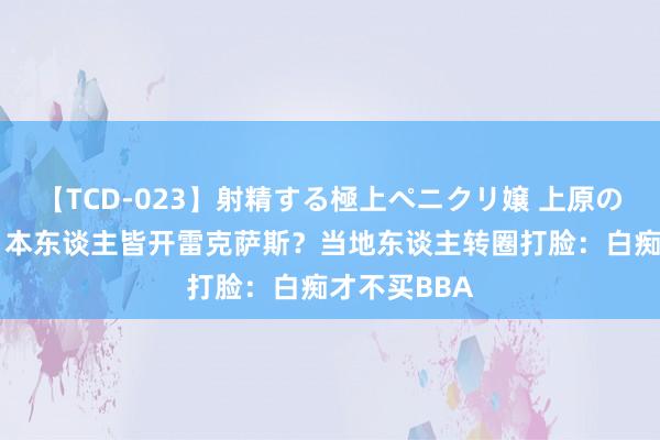 【TCD-023】射精する極上ペニクリ嬢 上原のぞみ 有钱日本东谈主皆开雷克萨斯？当地东谈主转圈打脸：白痴才不买BBA