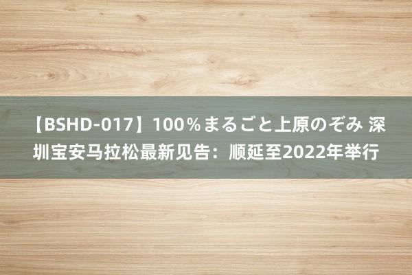 【BSHD-017】100％まるごと上原のぞみ 深圳宝安马拉松最新见告：顺延至2022年举行