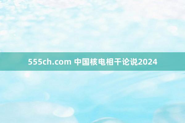 555ch.com 中国核电相干论说2024