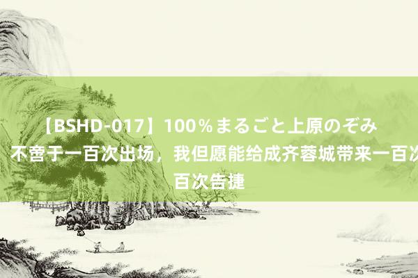 【BSHD-017】100％まるごと上原のぞみ 甘超：不啻于一百次出场，我但愿能给成齐蓉城带来一百次告捷