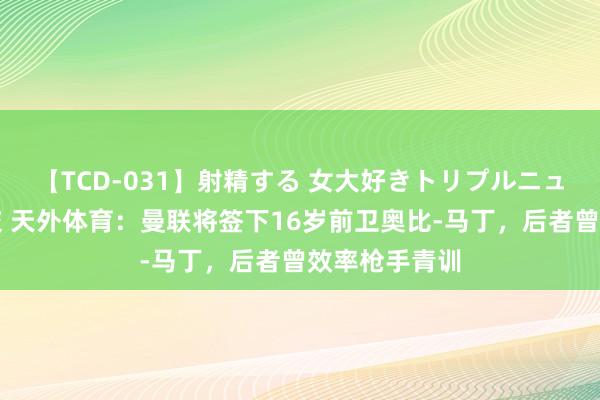 【TCD-031】射精する 女大好きトリプルニューハーフ乱交 天外体育：曼联将签下16岁前卫奥比-马丁，后者曾效率枪手青训