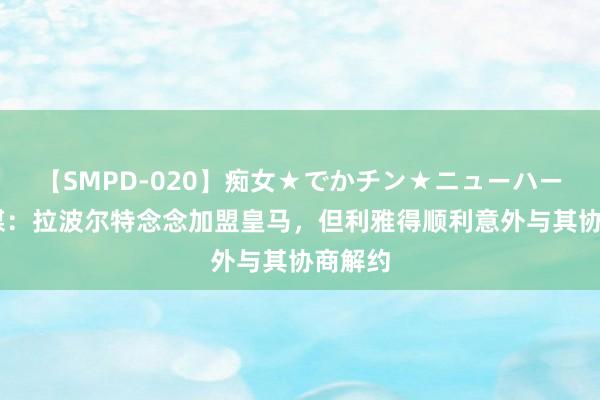 【SMPD-020】痴女★でかチン★ニューハーフ 法媒：拉波尔特念念加盟皇马，但利雅得顺利意外与其协商解约