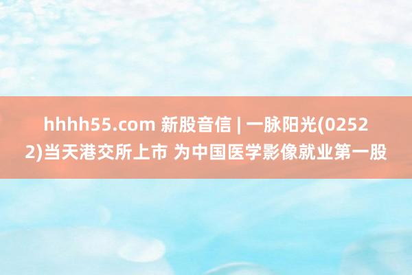 hhhh55.com 新股音信 | 一脉阳光(02522)当天港交所上市 为中国医学影像就业第一股