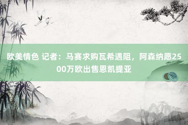 欧美情色 记者：马赛求购瓦希遇阻，阿森纳愿2500万欧出售恩凯提亚