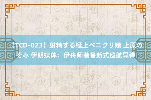 【TCD-023】射精する極上ペニクリ嬢 上原のぞみ 伊朗媒体：伊舟师装备新式巡航导弹