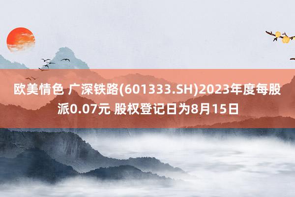 欧美情色 广深铁路(601333.SH)2023年度每股派0.07元 股权登记日为8月15日