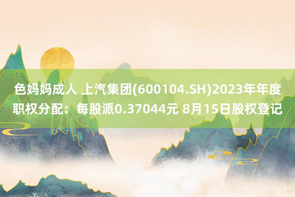 色妈妈成人 上汽集团(600104.SH)2023年年度职权分配：每股派0.37044元 8月15日股权登记