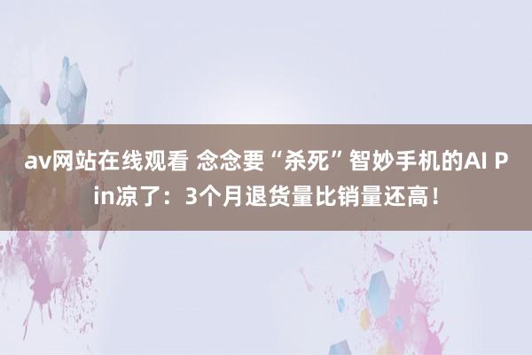 av网站在线观看 念念要“杀死”智妙手机的AI Pin凉了：3个月退货量比销量还高！