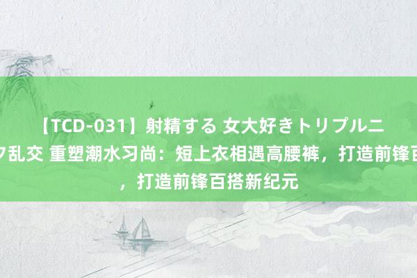 【TCD-031】射精する 女大好きトリプルニューハーフ乱交 重塑潮水习尚：短上衣相遇高腰裤，打造前锋百搭新纪元