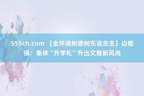 555ch.com 【全环境树德树东说念主】边临镇：集体“升学礼”升出文雅新风尚