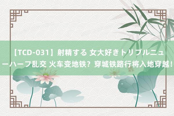 【TCD-031】射精する 女大好きトリプルニューハーフ乱交 火车变地铁？穿城铁路行将入地穿越！