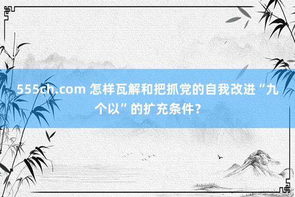 555ch.com 怎样瓦解和把抓党的自我改进“九个以”的扩充条件？