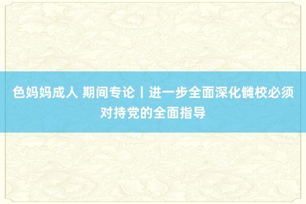 色妈妈成人 期间专论丨进一步全面深化雠校必须对持党的全面指导