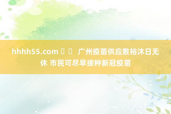 hhhh55.com 		 广州疫苗供应敷裕沐日无休 市民可尽早接种新冠疫苗