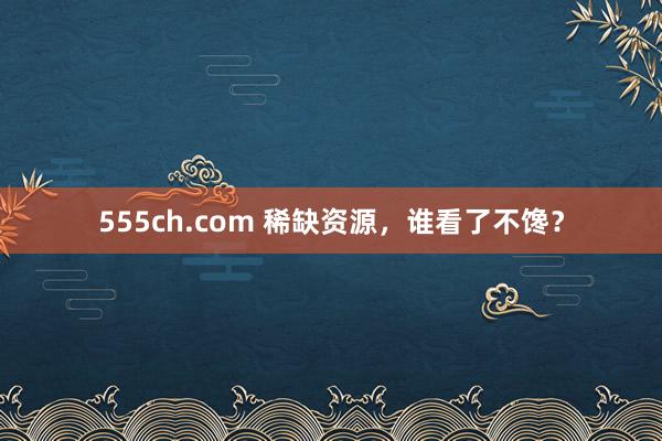 555ch.com 稀缺资源，谁看了不馋？