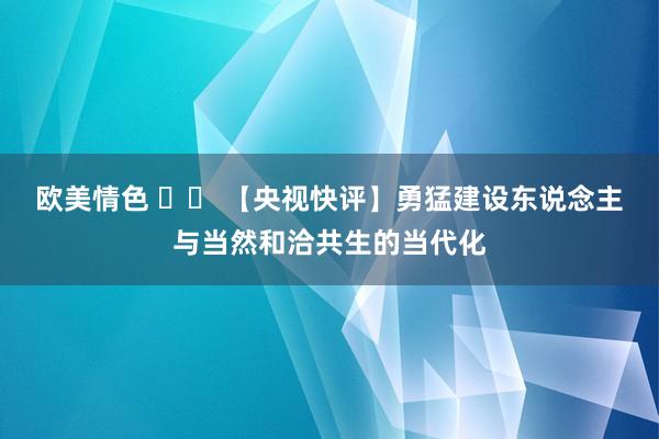 欧美情色 		 【央视快评】勇猛建设东说念主与当然和洽共生的当代化