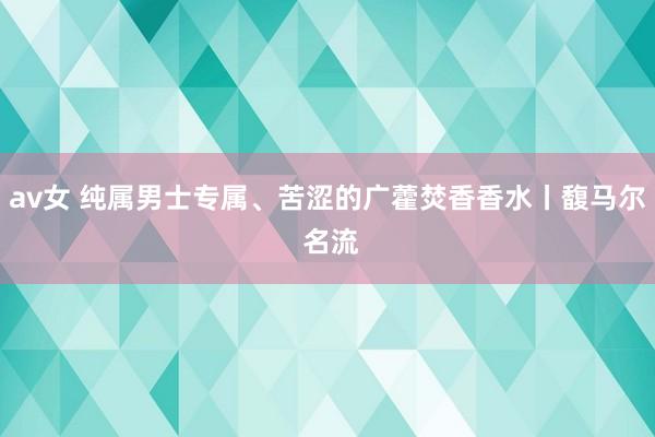 av女 纯属男士专属、苦涩的广藿焚香香水丨馥马尔 名流