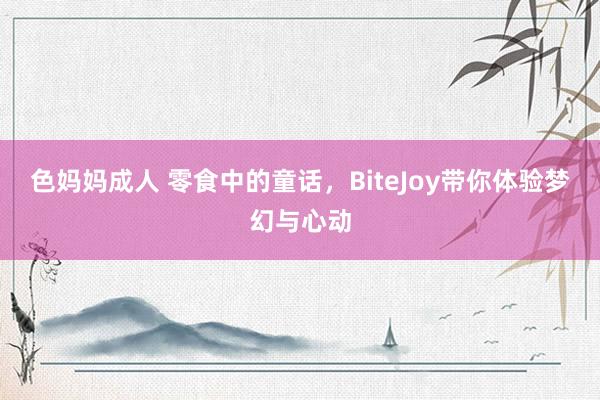 色妈妈成人 零食中的童话，BiteJoy带你体验梦幻与心动