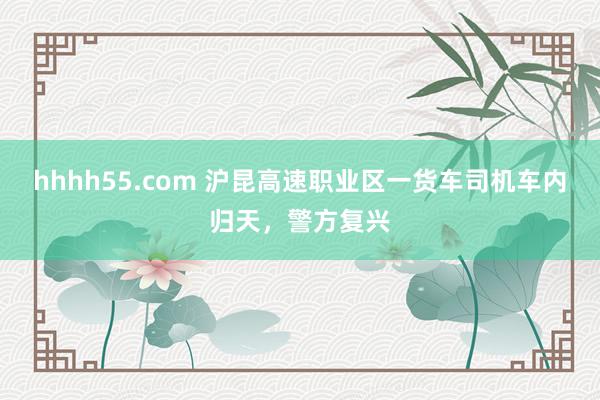 hhhh55.com 沪昆高速职业区一货车司机车内归天，警方复兴