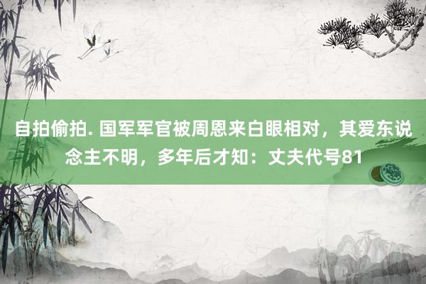 自拍偷拍. 国军军官被周恩来白眼相对，其爱东说念主不明，多年后才知：丈夫代号81