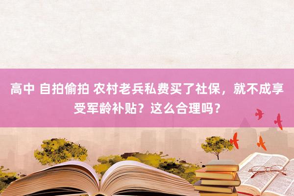 高中 自拍偷拍 农村老兵私费买了社保，就不成享受军龄补贴？这么合理吗？