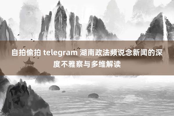 自拍偷拍 telegram 湖南政法频说念新闻的深度不雅察与多维解读