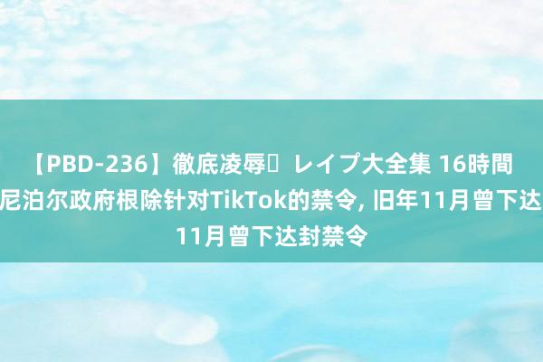 【PBD-236】徹底凌辱・レイプ大全集 16時間 第2集 尼泊尔政府根除针对TikTok的禁令， 旧年11月曾下达封禁令