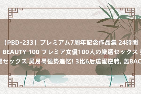 【PBD-233】プレミアム7周年記念作品集 24時間 PREMIUM STYLISH BEAUTY 100 プレミア女優100人の厳選セックス 吴易昺强势追忆! 3比6后送蛋逆转， 轰8ACE+5破发， 赛季首进决赛