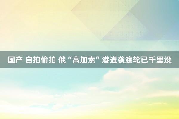 国产 自拍偷拍 俄“高加索”港遭袭渡轮已千里没