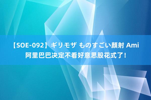 【SOE-092】ギリモザ ものすごい顔射 Ami 阿里巴巴决定不看好意思股花式了！