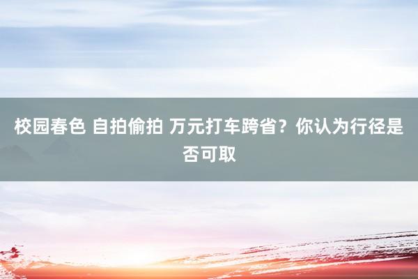 校园春色 自拍偷拍 万元打车跨省？你认为行径是否可取