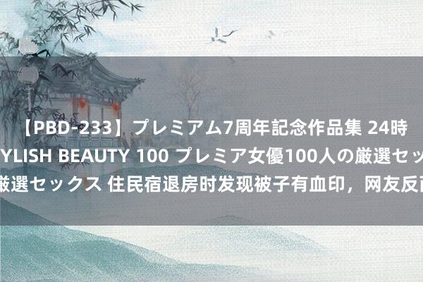 【PBD-233】プレミアム7周年記念作品集 24時間 PREMIUM STYLISH BEAUTY 100 プレミア女優100人の厳選セックス 住民宿退房时发现被子有血印，网友反而认为平时有驳诘女子意思