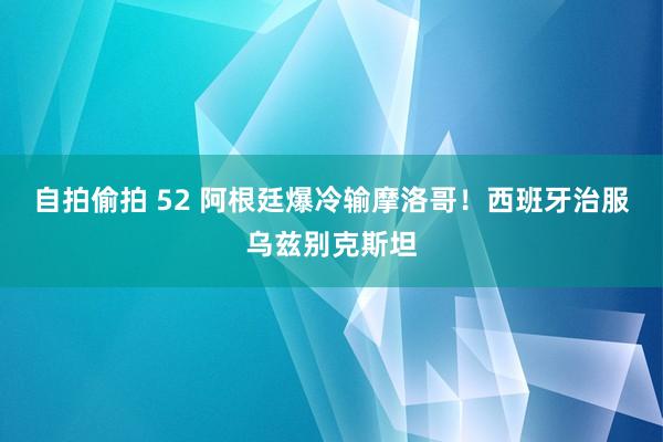 自拍偷拍 52 阿根廷爆冷输摩洛哥！西班牙治服乌兹别克斯坦