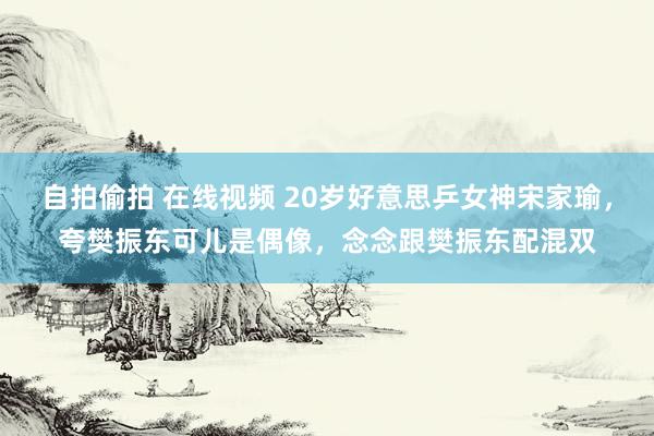 自拍偷拍 在线视频 20岁好意思乒女神宋家瑜，夸樊振东可儿是偶像，念念跟樊振东配混双