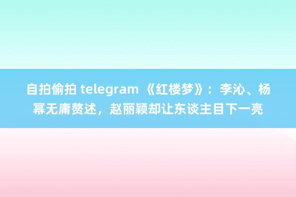 自拍偷拍 telegram 《红楼梦》：李沁、杨幂无庸赘述，赵丽颖却让东谈主目下一亮