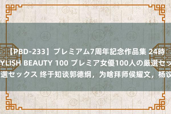 【PBD-233】プレミアム7周年記念作品集 24時間 PREMIUM STYLISH BEAUTY 100 プレミア女優100人の厳選セックス 终于知谈郭德纲，为啥拜师侯耀文，杨议没师傅罩着，看容貌要亏损