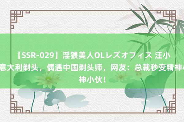 【SSR-029】淫猥美人OLレズオフィス 汪小菲介意大利剃头，偶遇中国剃头师，网友：总裁秒变精神小伙！