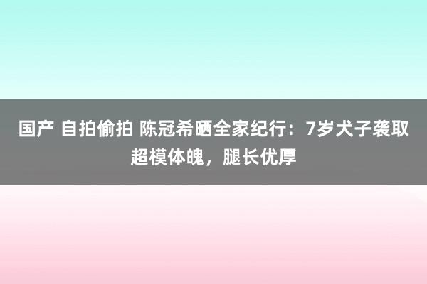 国产 自拍偷拍 陈冠希晒全家纪行：7岁犬子袭取超模体魄，腿长优厚