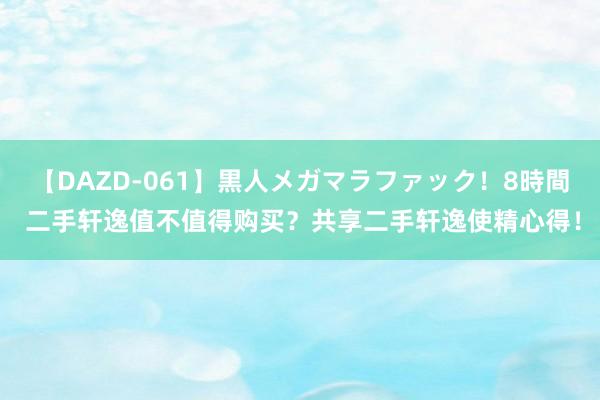 【DAZD-061】黒人メガマラファック！8時間 二手轩逸值不值得购买？共享二手轩逸使精心得！