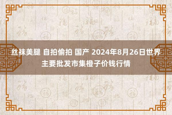 丝袜美腿 自拍偷拍 国产 2024年8月26日世界主要批发市集橙子价钱行情