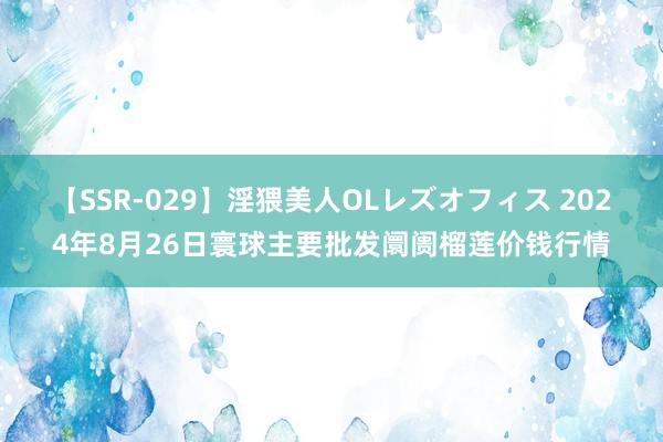 【SSR-029】淫猥美人OLレズオフィス 2024年8月26日寰球主要批发阛阓榴莲价钱行情