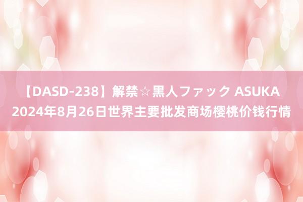 【DASD-238】解禁☆黒人ファック ASUKA 2024年8月26日世界主要批发商场樱桃价钱行情