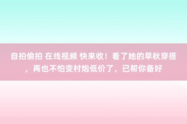 自拍偷拍 在线视频 快来收！看了她的早秋穿搭，再也不怕变村炮低价了，已帮你备好