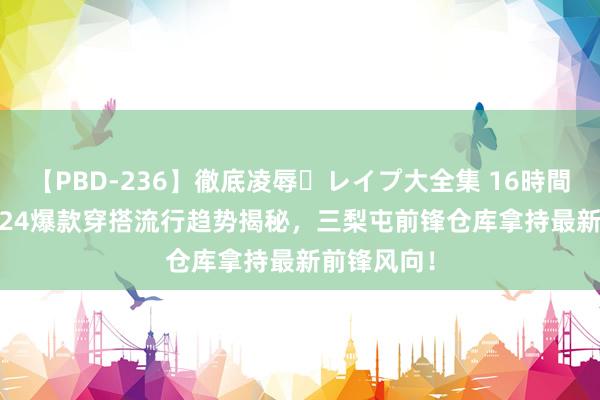 【PBD-236】徹底凌辱・レイプ大全集 16時間 第2集 2024爆款穿搭流行趋势揭秘，三梨屯前锋仓库拿持最新前锋风向！