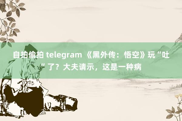 自拍偷拍 telegram 《黑外传：悟空》玩“吐”了？大夫请示，这是一种病