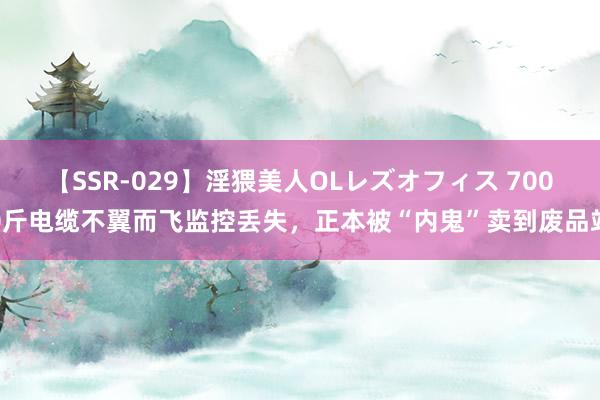 【SSR-029】淫猥美人OLレズオフィス 7000斤电缆不翼而飞监控丢失，正本被“内鬼”卖到废品站